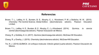 Referencias
Brown, T. L., LeMay, H. E., Bursten, B. E., Murphy, C, J., Woodward, P. M. y Stoltzfus, M. W. (2015).
Chemistry: The Central Science, Global Edition. (decimotercera edición). Pearson Education
Limited.
Brown, T. L., LeMay, H. E., Bursten, B. E., Murphy, C, J. y Woodward. (2014). Química, la ciencia
central (decimosegunda edición). Pearson Educación de México.
Chang, R. y Goldsby, K. A. (2017). Química (decimosegunda edición). McGraw-Hill Education.
Chang, R. y Overby, J. (2019). Chemistry (decimotercera edición). McGraw-Hill Education.
Tro, N. J. (2019) QUÍMICA. Un enfoque molecular. Edición global (cuarta edición). Pearson Educación de
México.
 