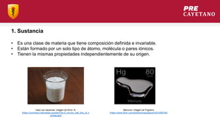 • Es una clase de materia que tiene composición definida e invariable.
• Están formado por un solo tipo de átomo, molécula o pares iónicos.
• Tienen la mismas propiedades independientemente de su origen.
1. Sustancia
Vaso con sacarosa. Imagen de Kincl, N.
(https://commons.wikimedia.org/wiki/File:A_convex_half_litre_of_s
ucrose.jpg)
Mercurio. Imagen de Pugliano
(https://www.flickr.com/photos/mrspugliano/5351056746)
 