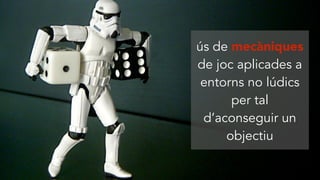 ús de mecàniques
de joc aplicades a
entorns no lúdics
per tal
d’aconseguir un
objectiu
 