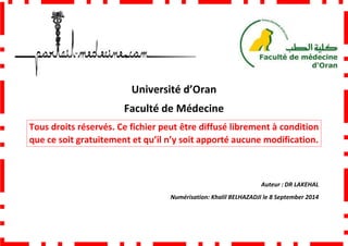 Faculté de Médecine
Tous droits réservés. Ce fichier peut être diffusé librement à condition
que ce soit gratuitement et qu’il n’y soit apporté aucune modification.
Université d’Oran
Faculté de Médecine
Tous droits réservés. Ce fichier peut être diffusé librement à condition
que ce soit gratuitement et qu’il n’y soit apporté aucune modification.
Numérisation: Khalil BELHAZADJI
Tous droits réservés. Ce fichier peut être diffusé librement à condition
que ce soit gratuitement et qu’il n’y soit apporté aucune modification.
Auteur : DR LAKEHAL
BELHAZADJI le 8 September 2014
 