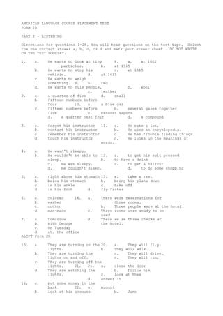 AMERICAN LANGUAGE COURSE PLACEMENT TEST
FORM 2R
PART I - LISTENING
Directions for questions 1-25. You will hear questions on the test tape. Select
the one correct answer a, b, c, or d and mark your answer sheet. DO NOT WRITE
ON THE TEST BOOKLET.
1. a. He wants to look at tiny 8. a. at 1002
particles. b. at 1315
b. He wants to stop his c. at 1515
vehicle. d. at 1615
c. He wants to weigh
something. 9. a. red
d. He wants to rule people. b. wool
c. leather
2. a. a quarter of five d. small
b. fifteen numbers before
four 10. a. a blue gas
c. fifteen numbers before b. several gases together
five c. exhaust vapors
d. a quarter past four d. a compound
3. a. forget his instructor 11. a. He eats a lot.
b. contact his instructor b. He uses an encyclopedia.
c. remember his instructor c. He has trouble finding things.
d. touch his instructor d. He looks up the meanings of
words.
4. a. He wasn't sleepy.
b. He wouldn't be able to 12. a. to get his suit pressed
sleep. b. to have a drink
c. He was sleepy. c. to get a haircut
d. He couldn't sleep. d. to do some shopping
5. a. right above his stomach 13. a. take a rest
b. below his stomach b. bring his plane down
c. in his ankle c. take off
d. in his foot d. fly faster
6. a. colored 14. a. There were reservations for
b. washed three rooms.
c. cotton b. Three people were at the hotel.
d. man-made c. Three rooms were ready to be
used.
7. a. tomorrow d. There we re three checks at
b. with George the hotel.
c. on Tuesday
d. at. the office
ALCPT Form 2R
15. a. They are turning on the 20. a. They will fl.y.
lights. b. They will walk.
b. They are turning the c. They will drive.
lights on and off. d. They will run.
c. They are turning off the
lights. 21. 21. a. close the door
d. They are watching the b. follow him
lights. c. look at them
d. answer it
16. a. put some money in the
bank 22. a. August
b. look at his account b. June
 