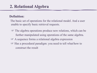 2. Relational Algebra
Definition:
The basic set of operations for the relational model. And a user
enable to specify basic retrieval requests.
☞ The algebra operations produce new relations, which can be
further manipulated using operations of the same algebra.
☞ A sequence forms a relational algebra expression
☞ Has a procedural paradigm: you need to tell what/how to
construct the result

 