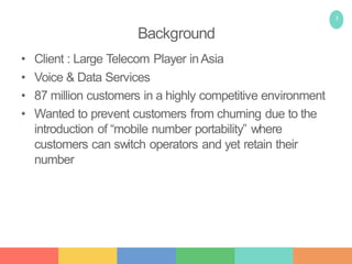 2
Background
• Client : Large Telecom Player inAsia
• Voice & Data Services
• 87 million customers in a highly competitive environment
• Wanted to prevent customers from churning due to the
introduction of “mobile number portability” where
customers can switch operators and yet retain their
number
 
