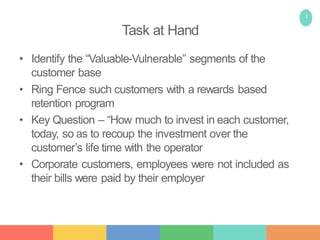 3
Task at Hand
• Identify the “Valuable-Vulnerable” segments of the
customer base
• Ring Fence such customers with a rewards based
retention program
• Key Question – “How much to invest in each customer,
today, so as to recoup the investment over the
customer’s life time with the operator
• Corporate customers, employees were not included as
their bills were paid by their employer
 