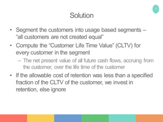 4
Solution
• Segment the customers into usage based segments –
“all customers are not created equal”
• Compute the “Customer Life Time Value” (CLTV) for
every customer in the segment
– The net present value of all future cash flows, accruing from
the customer, over the life time of the customer
• If the allowable cost of retention was less than a specified
fraction of the CLTV of the customer, we invest in
retention, else ignore
 