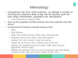 5
Methodology
• Compute the “Life Time” of the customer – an estimate in months of
how long the customer is likely to stay with the operator, given the
past usage characteristics, geography and demography
– Cox’s Proportional Hazards Model
• Sum up the projected monthly revenue from the customer over this
tenure
• Components of revenue included revenue from
– Voice
– Data Services
– Other Value Added Services (Ring tones, Roaming etc.)
– Projected revenue from future cross sell programs
– Subtract the “cost of service” to get net revenue
– Project the net revenue from customer over his life time
– Discount the projected revenue to today’s dollar value using an
appropriate discount value
– Validate the computed CLTV on a set of customers who had already
churned on both value and tenure (margin of error 12%)
 