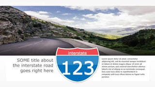 w w w . D o m a i n . c o m Page 108
www.MainSlide.com
© All Rights Reserved.
Confidential
THE COMPANY PRESENTATION TEMPLATE NAME
interstate
123
SOME title about
the interstate road
goes right here
Lorem ipsum dolor sit amet, consectetur
adipiscing elit, sed do eiusmod tempor incididunt
ut labore et dolore magna aliqua. Ut enim ad
minim veniam, quis nostrud exercitation ullamco
laboris nisi ut aliquip ex ea commodo consequat.
Duis aute irure dolor in reprehenderit in
voluptate velit esse cillum dolore eu fugiat nulla
pariatur.
 