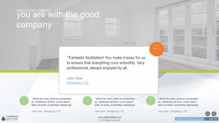 w w w . D o m a i n . c o m Page 119
www.MainSlide.com
© All Rights Reserved.
Confidential
><
you are with the good
company
ABOUT OUR COMPANY
" Morbi leo risus, porta ac consectetur
ac, vestibulum at eros. Lorem ipsum
dolor sit amet, consectetur adipiscing"
John Doe - Sangsung, LTD
" Morbi leo risus, porta ac consectetur
ac, vestibulum at eros. Lorem ipsum
dolor sit amet, consectetur adipiscing"
John Doe - Sangsung, LTD
" Morbi leo risus, porta ac consectetur
ac, vestibulum at eros. Lorem ipsum
dolor sit amet, consectetur adipiscing"
John Doe - Sangsung, LTD
“Fantastic facilitation! You make it easy for us
to ensure that everything runs smoothly. Very
professional, always enjoyed by all.
John Doe
Sangsung, LTD.
 