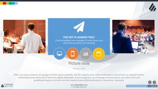 w w w . D o m a i n . c o m Page 123
www.MainSlide.com
© All Rights Reserved.
Confidential
Picture slide
Picture slide
THE KEY IS ALWAYS YOU!
If you are going to use a passage of Lorem Ipsum, you
need to be sure there isn't anything
There are many variations of passages of lorem ipsum available, but the majority have suffered alteration in some form, by injected humour
randomized words which don't look even slightly believable. If you are going to use A passage of lorem ipsum, you need to be sure
predefined chunks as of lorem but the majority have suffered alteration in some form necessary.
 