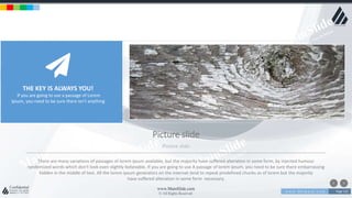 w w w . D o m a i n . c o m Page 125
www.MainSlide.com
© All Rights Reserved.
Confidential
Picture slide
Picture slide
There are many variations of passages of lorem ipsum available, but the majority have suffered alteration in some form, by injected humour
randomized words which don't look even slightly believable. If you are going to use A passage of lorem ipsum, you need to be sure there embarrassing
hidden in the middle of text. All the lorem ipsum generators on the internet tend to repeat predefined chunks as of lorem but the majority
have suffered alteration in some form necessary.
THE KEY IS ALWAYS YOU!
If you are going to use a passage of Lorem
Ipsum, you need to be sure there isn't anything
 