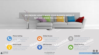 w w w . D o m a i n . c o m Page 5
www.MainSlide.com
© All Rights Reserved.
Confidential
WE PROVIDE ADVICE WHEN YOUR BUSINESS NEEDS IT
NOT JUST WHEN YOU ASK FOR IT!
Phone Setting
There are many variations of
passages of lorem but the
majority have suffered.
Global Access
There are many variations of
passages of lorem but the
majority have suffered.
Calendar
There are many variations of
passages of lorem but the
majority have suffered.
Smart Touch
There are many variations of
passages of lorem but the
majority have suffered.
GPS Services
There are many variations of
passages of lorem but the
majority have suffered.
Cloud Services
There are many variations of
passages of lorem but the
majority have suffered.
 