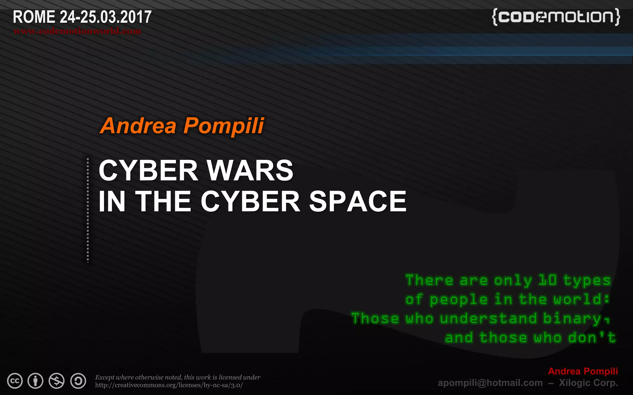 Page  ‹N›
Except where otherwise noted, this work is licensed under
http://creativecommons.org/licenses/by-nc-sa/3.0/
ROME 24-25.03.2017
www.codemotionworld.com
Andrea Pompili
apompili@hotmail.com – Xilogic Corp.
CYBER WARS
IN THE CYBER SPACE
Andrea Pompili
There are only 10 types
of people in the world:
Those who understand binary,
and those who don't
 