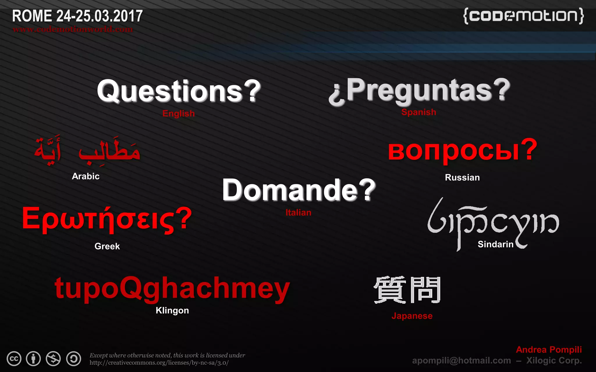 Page  ‹N›
Except where otherwise noted, this work is licensed under
http://creativecommons.org/licenses/by-nc-sa/3.0/
ROME 24-25.03.2017
www.codemotionworld.com
Andrea Pompili
apompili@hotmail.com – Xilogic Corp.
Domande?
Italian
‫ة‬َّ‫ي‬َ‫أ‬ ‫ب‬ِ‫ل‬‫ا‬َ‫ط‬َ‫م‬
Arabic
¿Preguntas?
Spanish
Questions?
English
tupoQghachmey
Klingon
Sindarin
Japanese
Ερωτήσεις?
Greek
вопросы?
Russian
 