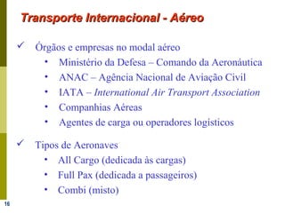 16
Transporte Internacional - AéreoTransporte Internacional - Aéreo
 Órgãos e empresas no modal aéreo
• Ministério da Defesa – Comando da Aeronáutica
• ANAC – Agência Nacional de Aviação Civil
• IATA – International Air Transport Association
• Companhias Aéreas
• Agentes de carga ou operadores logísticos
 Tipos de Aeronaves
• All Cargo (dedicada às cargas)
• Full Pax (dedicada a passageiros)
• Combi (misto)
 