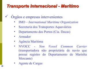 28
Transporte Internacional - MarítimoTransporte Internacional - Marítimo
 Órgãos e empresas intervenientes
• IMO – International Maritime Organization
• Secretaria dos Transportes Aquaviários
• Departamento dos Portos (Cia. Docas)
• Armador
• Agência Marítima
• NVOCC - Non Vessel Common Carrier
(transportadora não proprietária de navio que
possui registro do Departamento de Marinha
Mercante)
• Agente de Cargas
 