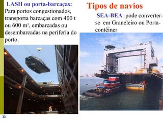 33
LASH ou porta-barcaças:-
Para portos congestionados,
transporta barcaças com 400 t
ou 600 m3
, embarcadas ou
desembarcadas na periferia do
porto.
SEA-BEA: pode converter-
se em Graneleiro ou Porta-
contêiner
-
-
Tipos de navios
 