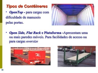 40
• OpenTopOpenTop -- para cargas compara cargas com
dificuldade de manuseiodificuldade de manuseio
pelas portas.pelas portas.
• Open Side, Flat RackOpen Side, Flat Rack e Plataforma -e Plataforma -Apresentam umaApresentam uma
ou mais paredes móveis. Para facilidades de acesso ouou mais paredes móveis. Para facilidades de acesso ou
para cargaspara cargas oversizeoversize
Tipos de ContêineresTipos de Contêineres
 