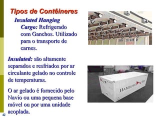 42
IInsulatednsulated HHanginganging
CCargoargo:: RefrigeradoRefrigerado
com Ganchos. Utilizadocom Ganchos. Utilizado
para o transporte depara o transporte de
carnes.carnes.
IInsulatednsulated:: são altamentesão altamente
separados e resfriados por arseparados e resfriados por ar
circulante gelado no controlecirculante gelado no controle
de temperaturas.de temperaturas.
O ar gelado é fornecido peloO ar gelado é fornecido pelo
Navio ou uma pequena baseNavio ou uma pequena base
móvel ou por uma unidademóvel ou por uma unidade
acoplada.acoplada.
Tipos de ContêineresTipos de Contêineres
 