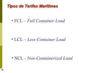46
Tipos de Tarifas MarítimasTipos de Tarifas Marítimas
• FCL – Full Container Load
• LCL – Less Container Load
• NCL - Non-Containerized Load
 