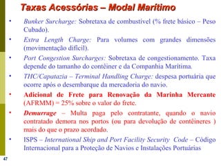 47
Taxas Acessórias – Modal MarítimoTaxas Acessórias – Modal Marítimo
• Bunker Surcharge: Sobretaxa de combustível (% frete básico – Peso
Cubado).
• Extra Length Charge: Para volumes com grandes dimensões
(movimentação difícil).
• Port Congestion Surcharges: Sobretaxa de congestionamento. Taxa
depende do tamanho do contêiner e da Companhia Marítima.
• THC/Capatazia – Terminal Handling Charge: despesa portuária que
ocorre após o desembarque da mercadoria do navio.
• Adicional de Frete para Renovação da Marinha Mercante
(AFRMM) = 25% sobre o valor do frete.
• Demurrage – Multa paga pelo contratante, quando o navio
contratado demora nos portos (ou para devolução de contêineres )
mais do que o prazo acordado.
• ISPS – International Ship and Port Facility Security Code – Código
Internacional para a Proteção de Navios e Instalações Portuárias
 