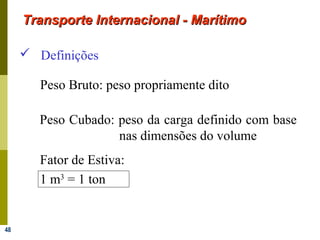 48
 Definições
Peso Cubado: peso da carga definido com base
nas dimensões do volume
Fator de Estiva:
1 m3
= 1 ton
Peso Bruto: peso propriamente dito
Transporte Internacional - MarítimoTransporte Internacional - Marítimo
 