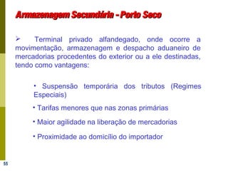 55
Armazenagem Secundária -Porto SecoArmazenagem Secundária -Porto Seco
 Terminal privado alfandegado, onde ocorre a
movimentação, armazenagem e despacho aduaneiro de
mercadorias procedentes do exterior ou a ele destinadas,
tendo como vantagens:
• Proximidade ao domicílio do importador
• Suspensão temporária dos tributos (Regimes
Especiais)
• Tarifas menores que nas zonas primárias
• Maior agilidade na liberação de mercadorias
 