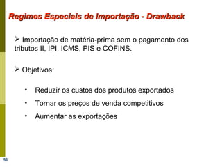 56
Regimes Especiais de Importação - DrawbackRegimes Especiais de Importação - Drawback
 Importação de matéria-prima sem o pagamento dos
tributos II, IPI, ICMS, PIS e COFINS.
 Objetivos:
• Reduzir os custos dos produtos exportados
• Tornar os preços de venda competitivos
• Aumentar as exportações
 