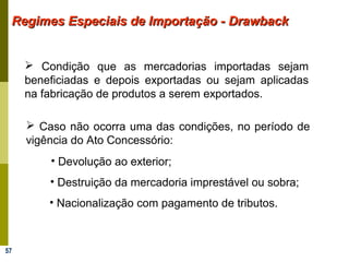 57
Regimes Especiais de Importação - DrawbackRegimes Especiais de Importação - Drawback
 Condição que as mercadorias importadas sejam
beneficiadas e depois exportadas ou sejam aplicadas
na fabricação de produtos a serem exportados.
 Caso não ocorra uma das condições, no período de
vigência do Ato Concessório:
• Devolução ao exterior;
• Destruição da mercadoria imprestável ou sobra;
• Nacionalização com pagamento de tributos.
 