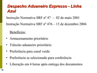 59
Despacho Aduaneiro Expresso - LinhaDespacho Aduaneiro Expresso - Linha
AzulAzul
Instrução Normativa SRF nº 47 – 02 de maio 2001
Benefícios:
• Armazenamento prioritário
• Trânsito aduaneiro prioritário
• Preferência para canal verde
• Preferência se selecionado para conferência
• Liberação em 4 horas após entrega dos documentos
Instrução Normativa SRF nº 476 – 13 de dezembro 2004
 