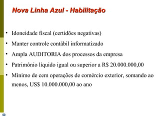 60
Nova Linha Azul - HabilitaçãoNova Linha Azul - Habilitação
• Idoneidade fiscal (certidões negativas)
• Manter controle contábil informatizado
• Ampla AUDITORIA dos processos da empresa
• Patrimônio líquido igual ou superior a R$ 20.000.000,00
• Mínimo de cem operações de comércio exterior, somando ao
menos, US$ 10.000.000,00 ao ano
 