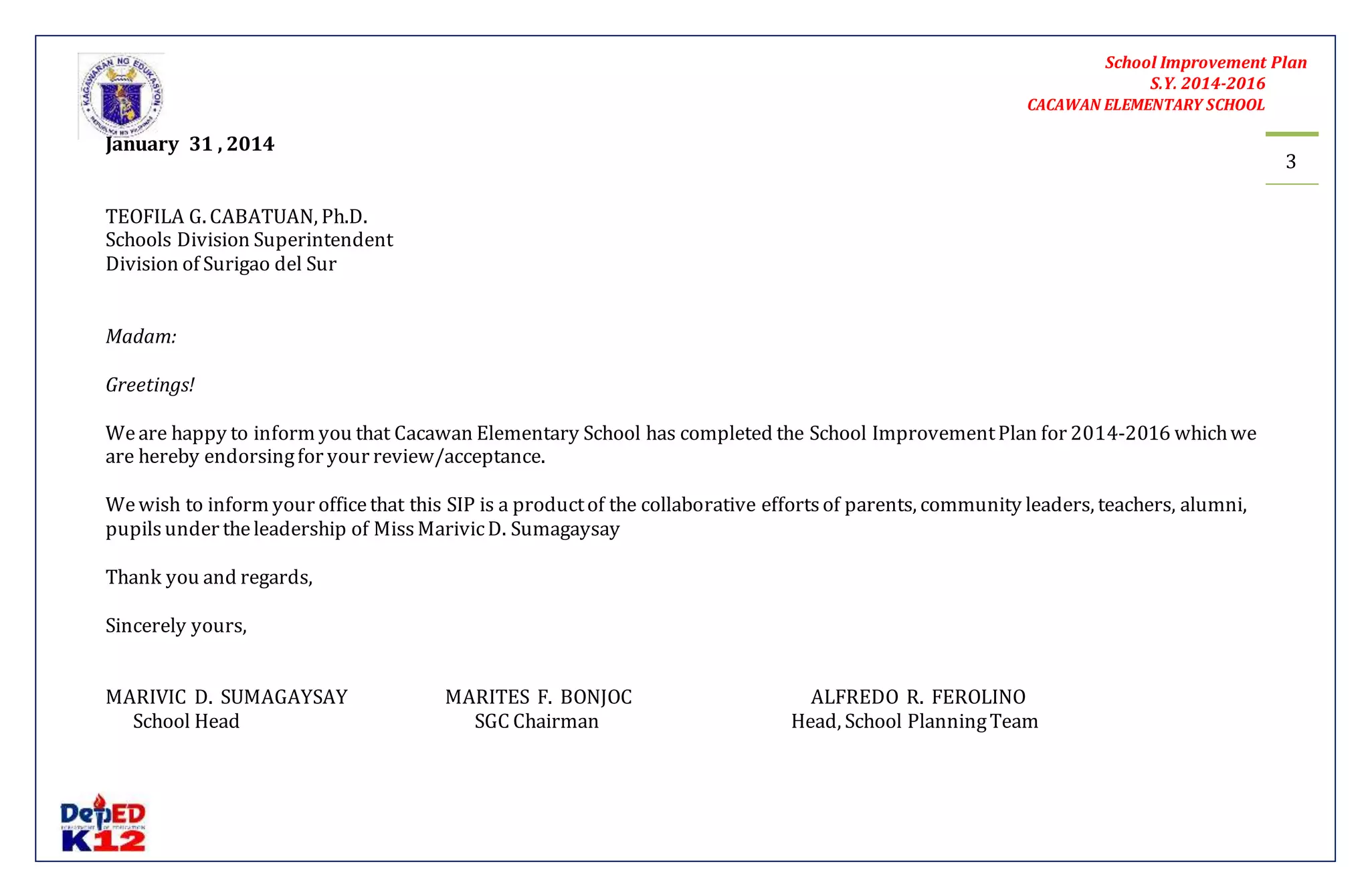 School Improvement Plan 
S.Y. 2014-2016 
CACAWAN ELEMENTARY SCHOOL 
3 
January 31 , 2014 
TEOFILA G. CABATUAN, Ph.D. 
Schools Division Superintendent 
Division of Surigao del Sur 
Madam: 
Greetings! 
We are happy to inform you that Cacawan Elementary School has completed the School Improvement Plan for 2014-2016 which we 
are hereby endorsing for your review/acceptance. 
We wish to inform your office that this SIP is a product of the collaborative efforts of parents, community leaders, teachers, alumni, 
pupils under the leadership of Miss Marivic D. Sumagaysay 
Thank you and regards, 
Sincerely yours, 
MARIVIC D. SUMAGAYSAY MARITES F. BONJOC ALFREDO R. FEROLINO 
School Head SGC Chairman Head, School Planning Team 
 