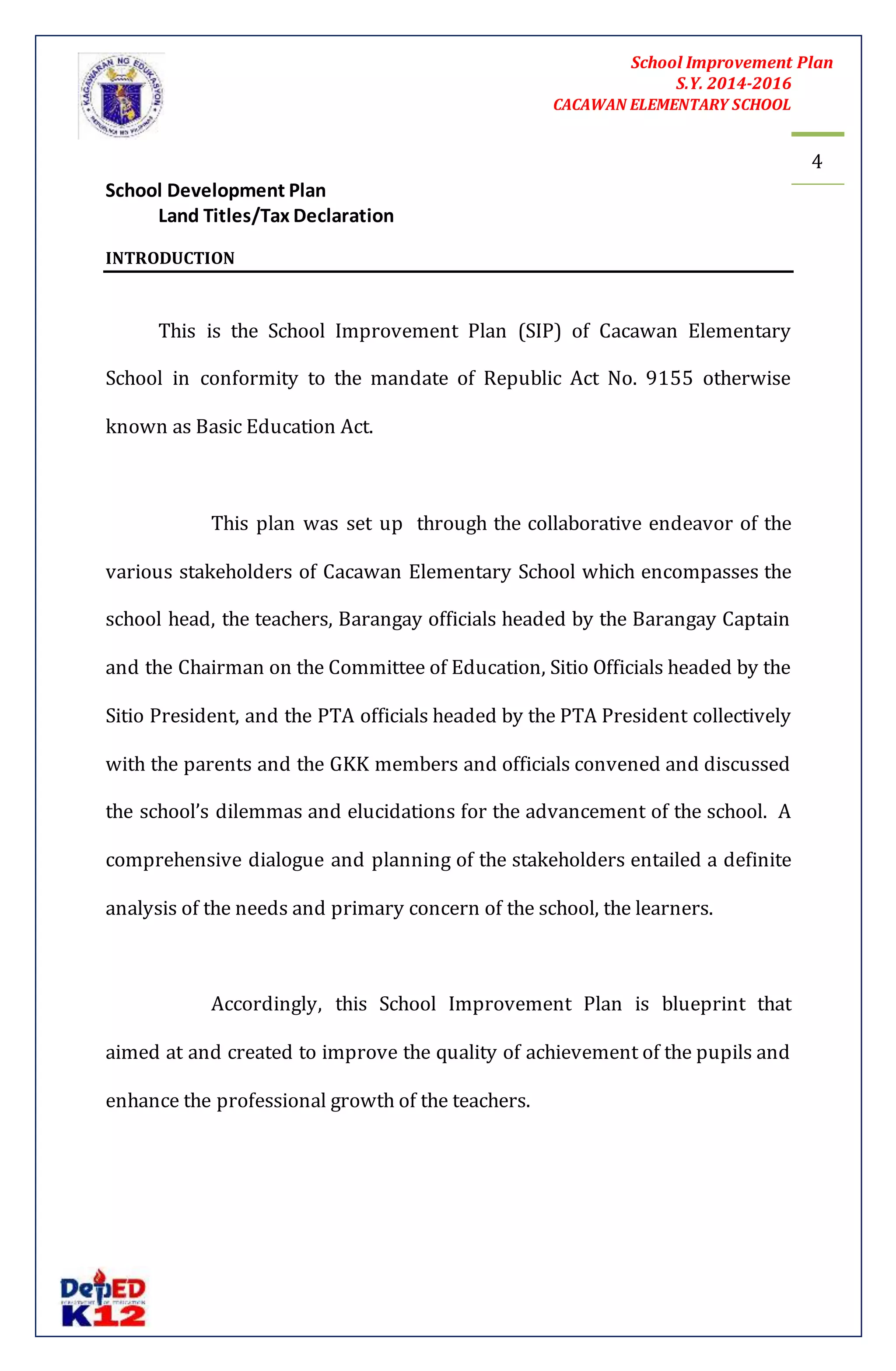 School Improvement Plan 
S.Y. 2014-2016 
CACAWAN ELEMENTARY SCHOOL 
4 
School Development Plan 
Land Titles/Tax Declaration 
INTRODUCTION 
This is the School Improvement Plan (SIP) of Cacawan Elementary 
School in conformity to the mandate of Republic Act No. 9155 otherwise 
known as Basic Education Act. 
This plan was set up through the collaborative endeavor of the 
various stakeholders of Cacawan Elementary School which encompasses the 
school head, the teachers, Barangay officials headed by the Barangay Captain 
and the Chairman on the Committee of Education, Sitio Officials headed by the 
Sitio President, and the PTA officials headed by the PTA President collectively 
with the parents and the GKK members and officials convened and discussed 
the school’s dilemmas and elucidations for the advancement of the school. A 
comprehensive dialogue and planning of the stakeholders entailed a definite 
analysis of the needs and primary concern of the school, the learners. 
Accordingly, this School Improvement Plan is blueprint that 
aimed at and created to improve the quality of achievement of the pupils and 
enhance the professional growth of the teachers. 
 