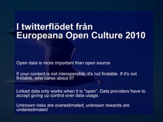 I twitterflödet från Europeana Open Culture 2010 Open data is more important than open source  If your content is not interoperable, it's not findable. If it's not findable, who cares about it? Linked data only works when it is &quot;open“. Data providers have to accept giving up control over data usage. Unknown risks are overestimated, unknown rewards are underestimated  