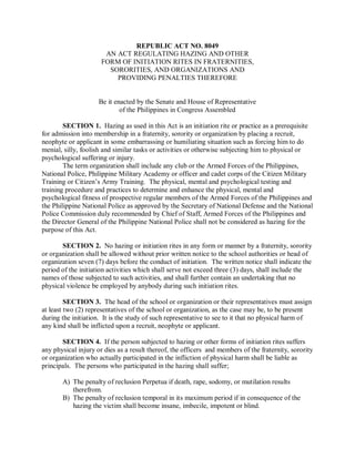 REPUBLIC ACT NO. 8049
AN ACT REGULATING HAZING AND OTHER
FORM OF INITIATION RITES IN FRATERNITIES,
SORORITIES, AND ORGANIZATIONS AND
PROVIDING PENALTIES THEREFORE
Be it enacted by the Senate and House of Representative
of the Philippines in Congress Assembled
SECTION 1. Hazing as used in this Act is an initiation rite or practice as a prerequisite
for admission into membership in a fraternity, sorority or organization by placing a recruit,
neophyte or applicant in some embarrassing or humiliating situation such as forcing him to do
menial, silly, foolish and similar tasks or activities or otherwise subjecting him to physical or
psychological suffering or injury.
The term organization shall include any club or the Armed Forces of the Philippines,
National Police, Philippine Military Academy or officer and cadet corps of the Citizen Military
Training or Citizen’s Army Training. The physical, mental and psychological testing and
training procedure and practices to determine and enhance the physical, mental and
psychological fitness of prospective regular members of the Armed Forces of the Philippines and
the Philippine National Police as approved by the Secretary of National Defense and the National
Police Commission duly recommended by Chief of Staff, Armed Forces of the Philippines and
the Director General of the Philippine National Police shall not be considered as hazing for the
purpose of this Act.
SECTION 2. No hazing or initiation rites in any form or manner by a fraternity, sorority
or organization shall be allowed without prior written notice to the school authorities or head of
organization seven (7) days before the conduct of initiation. The written notice shall indicate the
period of the initiation activities which shall serve not exceed three (3) days, shall include the
names of those subjected to such activities, and shall further contain an undertaking that no
physical violence be employed by anybody during such initiation rites.
SECTION 3. The head of the school or organization or their representatives must assign
at least two (2) representatives of the school or organization, as the case may be, to be present
during the initiation. It is the study of such representative to see to it that no physical harm of
any kind shall be inflicted upon a recruit, neophyte or applicant.
SECTION 4. If the person subjected to hazing or other forms of initiation rites suffers
any physical injury or dies as a result thereof, the officers and members of the fraternity, sorority
or organization who actually participated in the infliction of physical harm shall be liable as
principals. The persons who participated in the hazing shall suffer;
A) The penalty of reclusion Perpetua if death, rape, sodomy, or mutilation results
therefrom.
B) The penalty of reclusion temporal in its maximum period if in consequence of the
hazing the victim shall become insane, imbecile, impotent or blind.
 