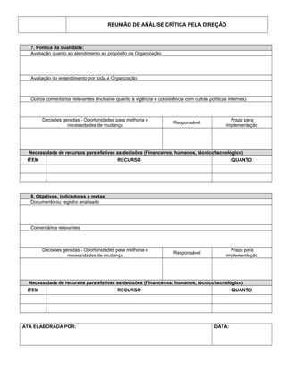 REUNIÃO DE ANÁLISE CRÍTICA PELA DIREÇÃO
7. Política da qualidade:
Avaliação quanto ao atendimento ao propósito da Organização
Avaliação do entendimento por toda a Organização
Outros comentários relevantes (inclusive quanto à vigência e consistência com outras políticas internas)
Decisões geradas - Oportunidades para melhoria e
necessidades de mudança
Responsável
Prazo para
implementação
Necessidade de recursos para efetivas as decisões (Financeiros, humanos, técnico/tecnológico)
ITEM RECURSO QUANTO
8. Objetivos, indicadores e metas
Documento ou registro analisado
Comentários relevantes
Decisões geradas - Oportunidades para melhoria e
necessidades de mudança
Responsável
Prazo para
implementação
Necessidade de recursos para efetivas as decisões (Financeiros, humanos, técnico/tecnológico)
ITEM RECURSO QUANTO
ATA ELABORADA POR: DATA:
 