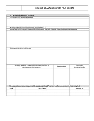 REUNIÃO DE ANÁLISE CRÍTICA PELA DIREÇÃO
2.2. Auditorias externas e Outras
Documento ou registro analisado
Número total de não conformidades encontradas:
Breve descrição das principais não conformidades e ações tomadas para tratamento das mesmas
Outros comentários relevantes
Decisões geradas - Oportunidades para melhoria e
necessidades de mudança
Responsável
Prazo para
implementação
Necessidade de recursos para efetivas as decisões (Financeiros, humanos, técnico/tecnológico)
ITEM RECURSO QUANTO
 