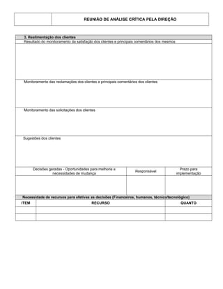 REUNIÃO DE ANÁLISE CRÍTICA PELA DIREÇÃO
3. Realimentação dos clientes
Resultado do monitoramento da satisfação dos clientes e principais comentários dos mesmos
Monitoramento das reclamações dos clientes e principais comentários dos clientes
Monitoramento das solicitações dos clientes
Sugestões dos clientes
Decisões geradas - Oportunidades para melhoria e
necessidades de mudança
Responsável
Prazo para
implementação
Necessidade de recursos para efetivas as decisões (Financeiros, humanos, técnico/tecnológico)
ITEM RECURSO QUANTO
 