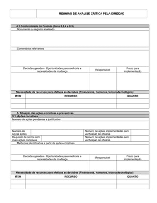 REUNIÃO DE ANÁLISE CRÍTICA PELA DIREÇÃO
4.1 Conformidade do Produto (Itens 8.2.4 e 8.3)
Documento ou registro analisado
Comentários relevantes
Decisões geradas - Oportunidades para melhoria e
necessidades de mudança
Responsável
Prazo para
implementação
Necessidade de recursos para efetivas as decisões (Financeiros, humanos, técnico/tecnológico)
ITEM RECURSO QUANTO
5. Situação das ações corretivas e preventivas
5.1. Ações corretivas
Número de ações pendentes e justificativa
Número de
novas ações
Número de ações implementadas com
verificação de eficácia
Requisito da norma com
mais ações corretivas
Número de ações implementadas sem
verificação de eficácia
Melhorias identificadas a partir de ações corretivas
Decisões geradas - Oportunidades para melhoria e
necessidades de mudança
Responsável
Prazo para
implementação
Necessidade de recursos para efetivas as decisões (Financeiros, humanos, técnico/tecnológico)
ITEM RECURSO QUANTO
 