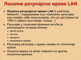    Локалнa рачунарска мреже LAN (Local Area
    Network) - подразумева скуп повезаних рачунара
    који између себе комуницирају, али до растојања од
    1000 m (једна просторија, зграда...).
   Рачунаре у локалним мрежама могуће је
    распоредити на више начина:
     магистрала,
     прстен,
     звезда и
     разграната мрежа.
   Распоред рачунара у мрежи назива се топологија
    мреже.
   Локална мрежа се може повезати са другом
    локалном мрежом.
 