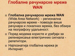    Глобална рачунарска мрежа WAN
    (Wide Area Network) - регионална
    рачунарске мреже - повезује више
    рачунара и локалних мрежа, без обзира
    на географску удаљеност.
   Поред модема користе и уређаји за
    регенерисање електричних сигнала -
    репетитори.
   Најпознатија глобална мрежа је
    Интернет.
 