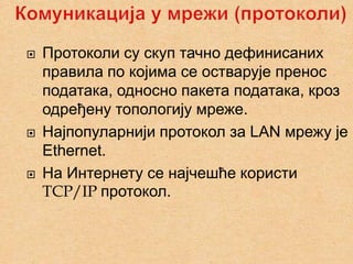    Протоколи су скуп тачно дефинисаних
    правила по којима се остварује пренос
    података, односно пакета података, кроз
    одређену топологију мреже.
   Најпопуларнији протокол за LAN мрежу је
    Ethernet.
   На Интернету се најчешће користи
    TCP/IP протокол.
 