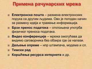    Електронска пошта – размена електронских
    порука са другим људима. Ово је погодан начин
    за размену идеја и тражење информација.
   Брзи пренос података – отклоњена употрба
    физичког преноса података.
   Видео конференције – мрежа омогућава да
    видимо саговорника без обзира где се налази.
   Дељење опреме – нпр штампача, модема и сл.
   Тимски рад
   Коршћење ресурса интернета и др.
 