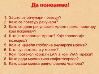 Да поновимо!

1. Зашто се рачунари повезују?
2. Како се повезују рачунари?
3. Како се деле рачунарске мреже према простору
   који покривају?
4. Шта је топологија мреже? Које топологије
   познајеш?
5. Која је највећа глобална рчунарска мрежа?
6. Шта су протоколи у мрежи?
7. Који протокол користи LAN а који WAN мрежа?
8. Како ради мрежа типа клијент/сервер?
9. Како ради мрежа равноправних чланова?
 