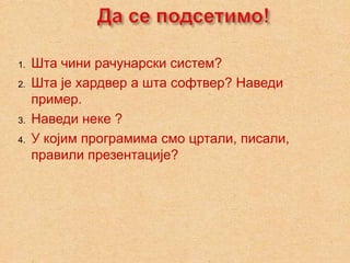 1.   Шта чини рачунарски систем?
2.   Шта је хардвер а шта софтвер? Наведи
     пример.
3.   Наведи неке ?
4.   У којим програмима смо цртали, писали,
     правили презентације?
 