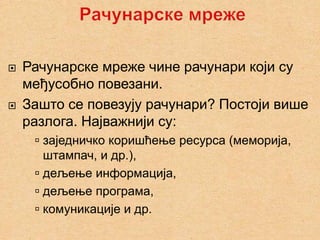    Рачунарске мреже чине рачунари који су
    међусобно повезани.
   Зашто се повезују рачунари? Постоји више
    разлога. Најважнији су:
      заједничко коришћење ресурса (меморија,
       штампач, и др.),
      дељење информација,
      дељење програма,
      комуникације и др.
 