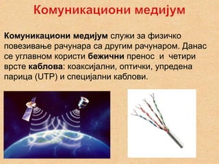 Комуникациони медијум служи за физичко
повезивање рачунара са другим рачунаром. Данас
се углавном користи бежични пренос и четири
врсте каблова: коаксијални, оптички, упредена
парица (UTP) и специјални каблови.
 