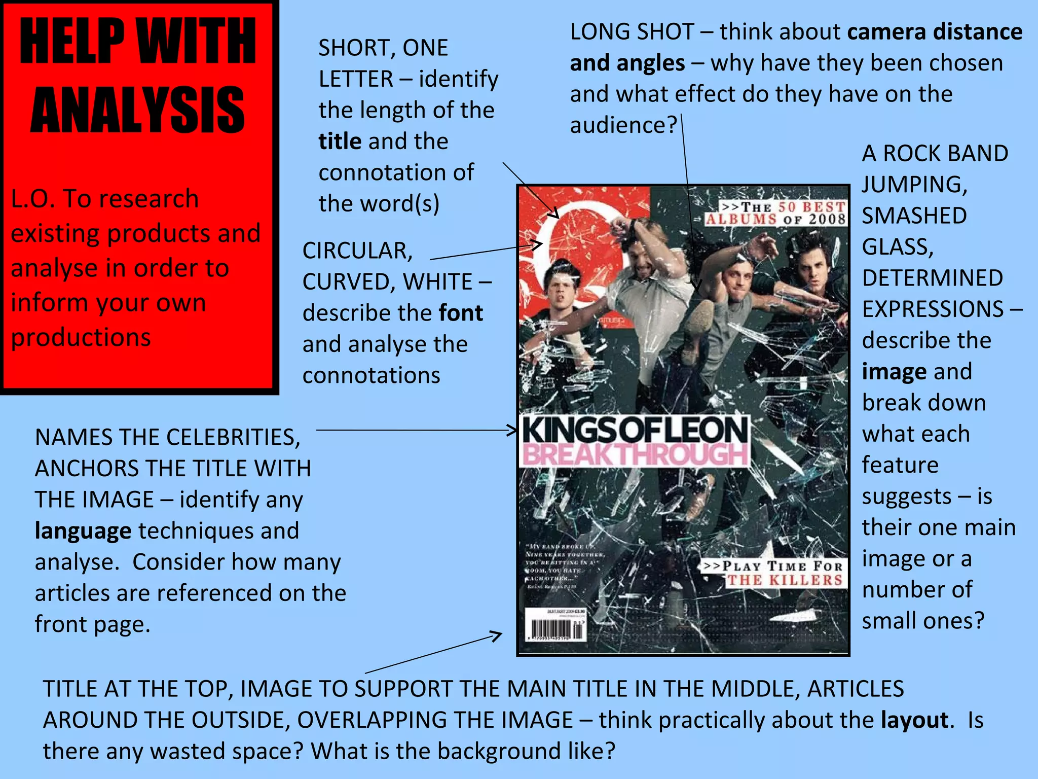 HELP WITH ANALYSIS L.O. To research existing products and analyse in order to inform your own productions LONG SHOT – think about  camera distance and angles  – why have they been chosen and what effect do they have on the audience? SHORT, ONE LETTER – identify the length of the  title  and the connotation of the word(s) CIRCULAR, CURVED, WHITE – describe the  font  and analyse the connotations A ROCK BAND JUMPING, SMASHED GLASS, DETERMINED EXPRESSIONS – describe the  image  and break down what each feature suggests – is their one main image or a number of small ones? NAMES THE CELEBRITIES, ANCHORS THE TITLE WITH THE IMAGE – identify any  language  techniques and analyse.  Consider how many articles are referenced on the front page. TITLE AT THE TOP, IMAGE TO SUPPORT THE MAIN TITLE IN THE MIDDLE, ARTICLES AROUND THE OUTSIDE, OVERLAPPING THE IMAGE – think practically about the  layout .  Is there any wasted space? What is the background like? 