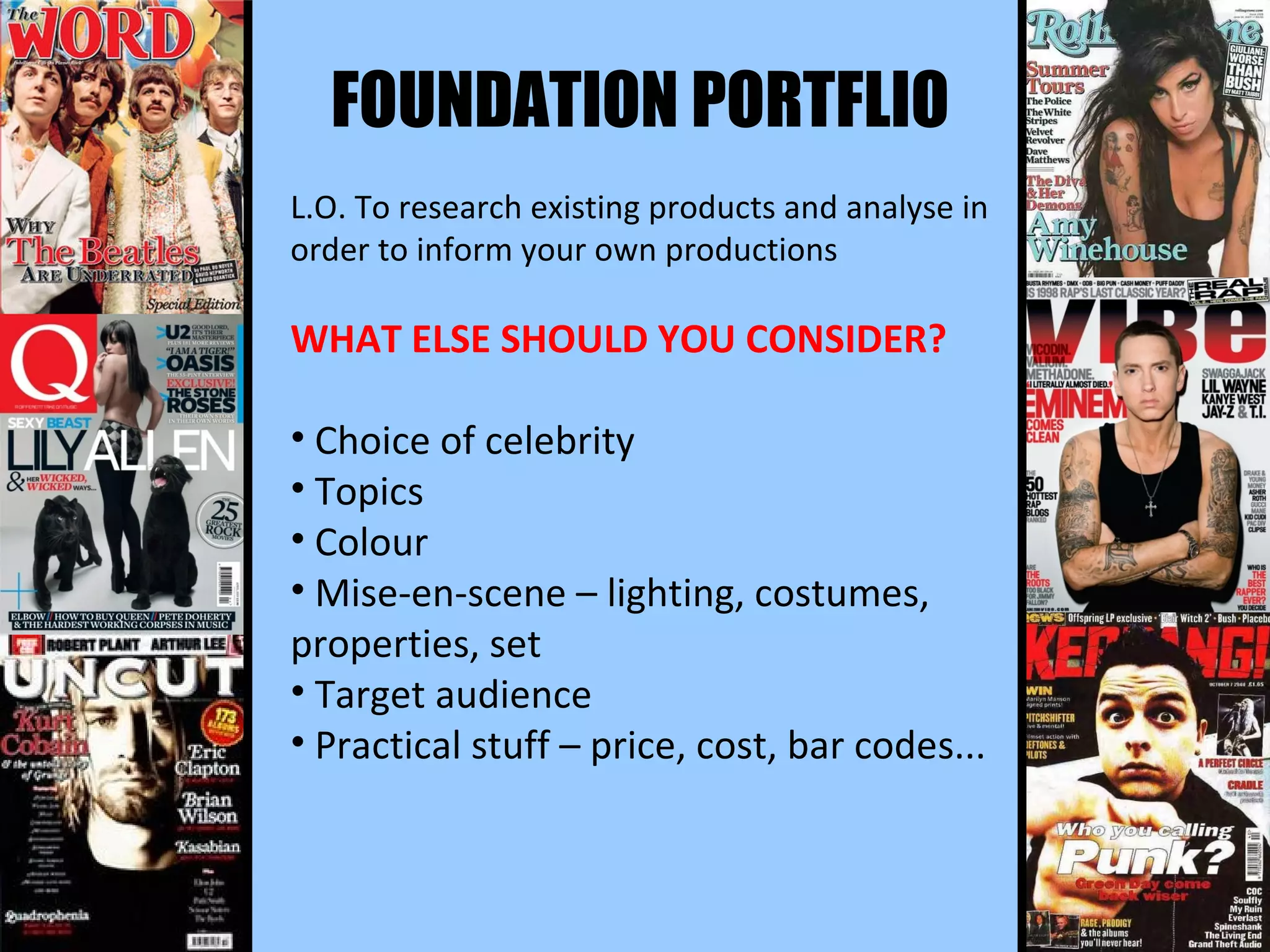 FOUNDATION PORTFLIO L.O. To research existing products and analyse in order to inform your own productions WHAT ELSE SHOULD YOU CONSIDER? Choice of celebrity Topics Colour Mise-en-scene – lighting, costumes, properties, set Target audience Practical stuff – price, cost, bar codes... 