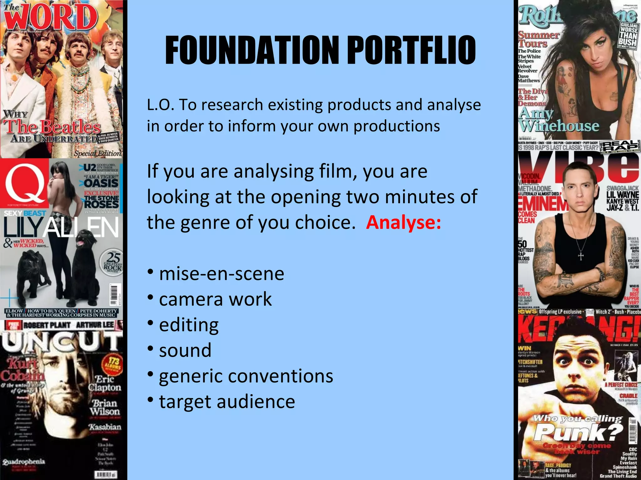 FOUNDATION PORTFLIO L.O. To research existing products and analyse in order to inform your own productions If you are analysing film, you are looking at the opening two minutes of the genre of you choice.  Analyse: mise-en-scene camera work editing sound generic conventions  target audience 