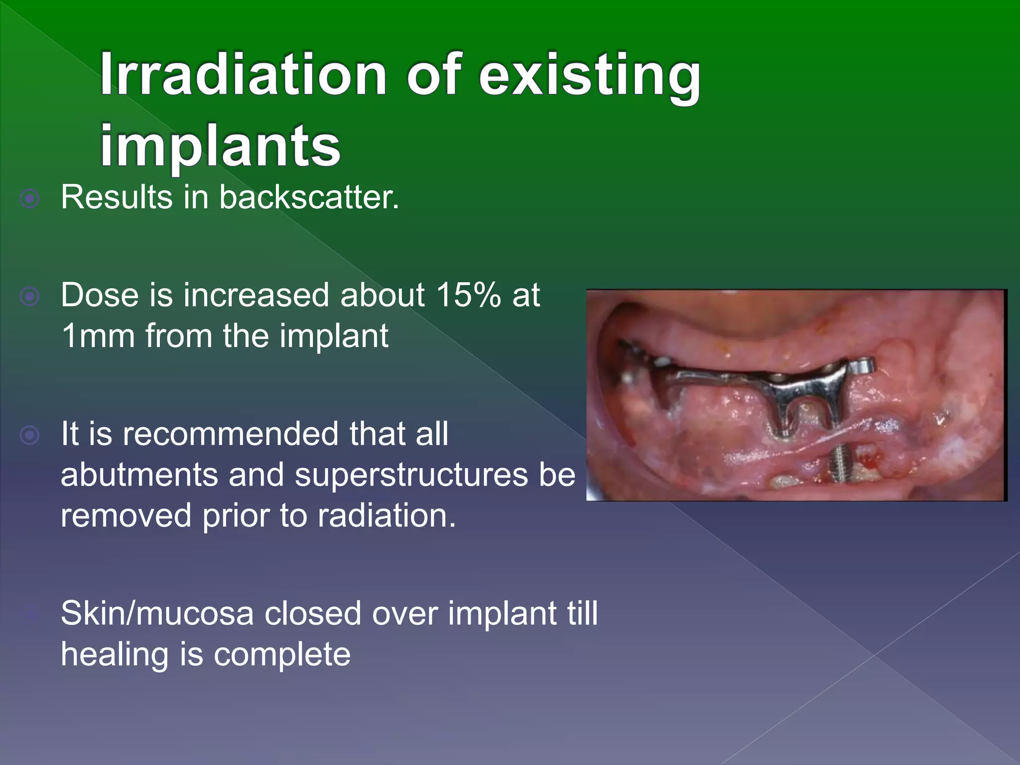  Results in backscatter.
 Dose is increased about 15% at
1mm from the implant
 It is recommended that all
abutments and superstructures be
removed prior to radiation.
 Skin/mucosa closed over implant till
healing is complete
 